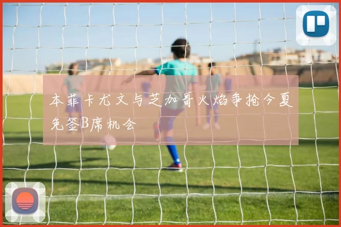 本菲卡尤文与芝加哥火焰争抢今夏免签B席机会