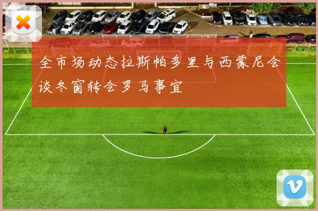全市场动态拉斯帕多里与西蒙尼会谈冬窗转会罗马事宜