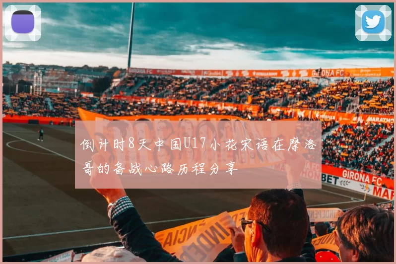 倒计时8天中国U17小花宋语在摩洛哥的备战心路历程分享