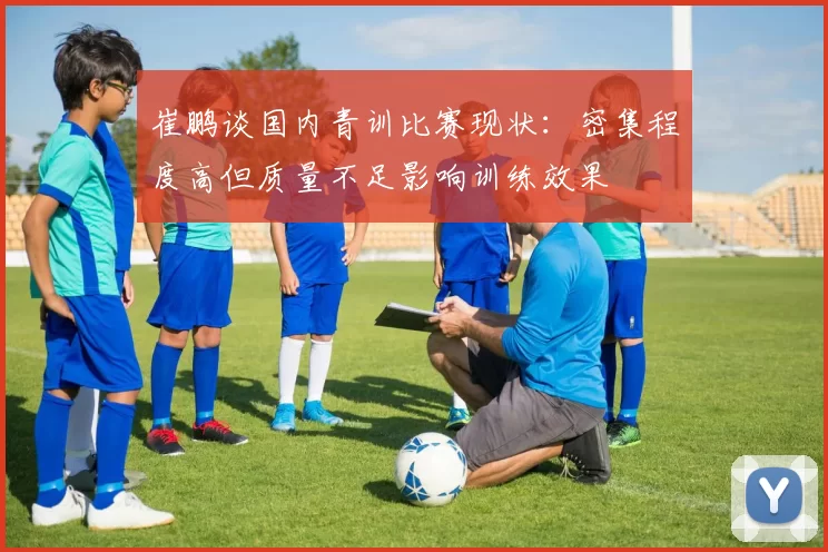 崔鹏谈国内青训比赛现状：密集程度高但质量不足影响训练效果