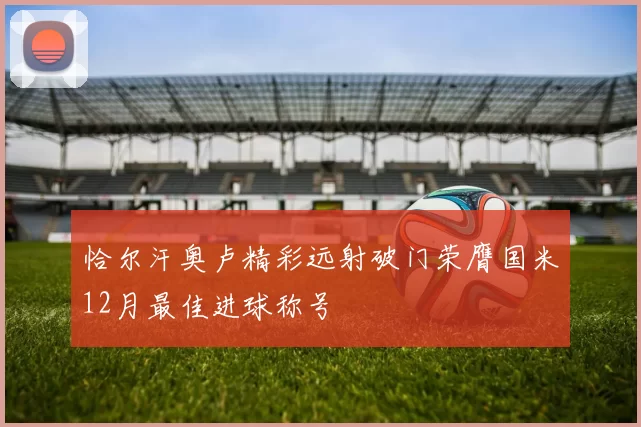 恰尔汗奥卢精彩远射破门荣膺国米12月最佳进球称号