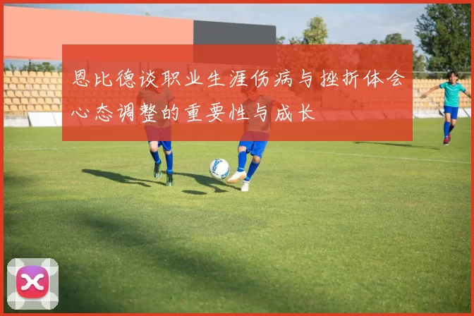 恩比德谈职业生涯伤病与挫折体会心态调整的重要性与成长