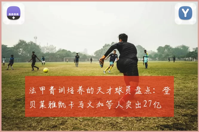 法甲青训培养的天才球员盘点：登贝莱雅凯卡马文加等人卖出27亿