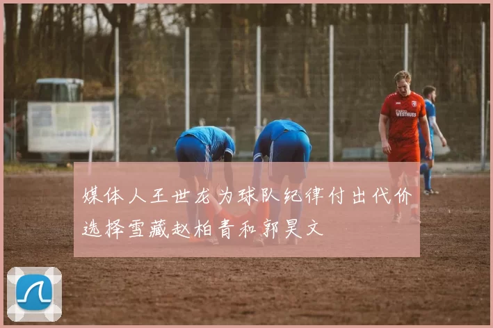 媒体人王世龙为球队纪律付出代价选择雪藏赵柏青和郭昊文