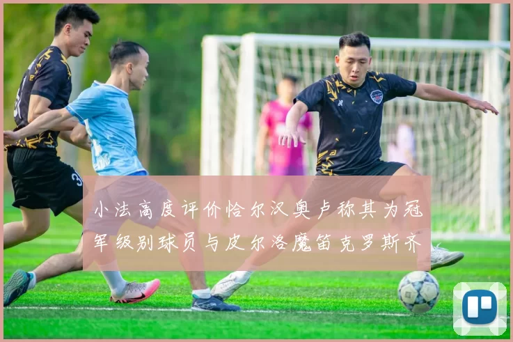 小法高度评价恰尔汉奥卢称其为冠军级别球员与皮尔洛魔笛克罗斯齐名