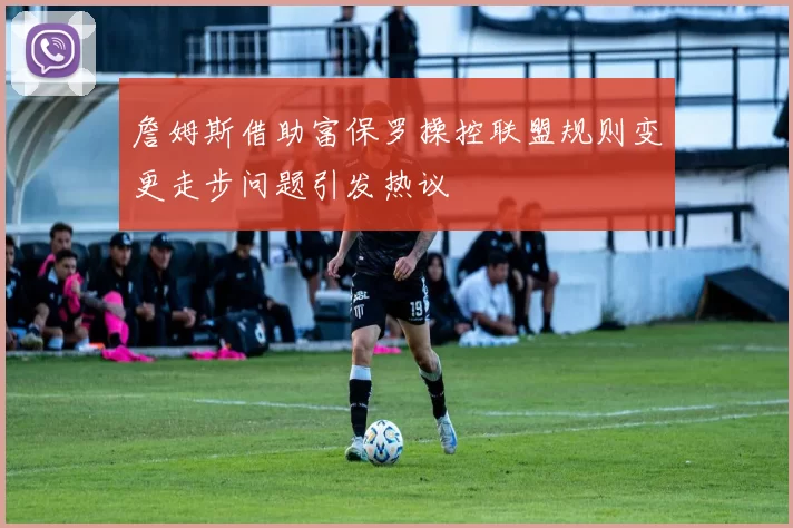 詹姆斯借助富保罗操控联盟规则变更走步问题引发热议
