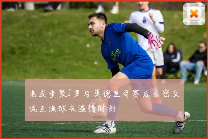 老友重聚J罗与莫德里奇赛后亲密交流互换球衣温情时刻