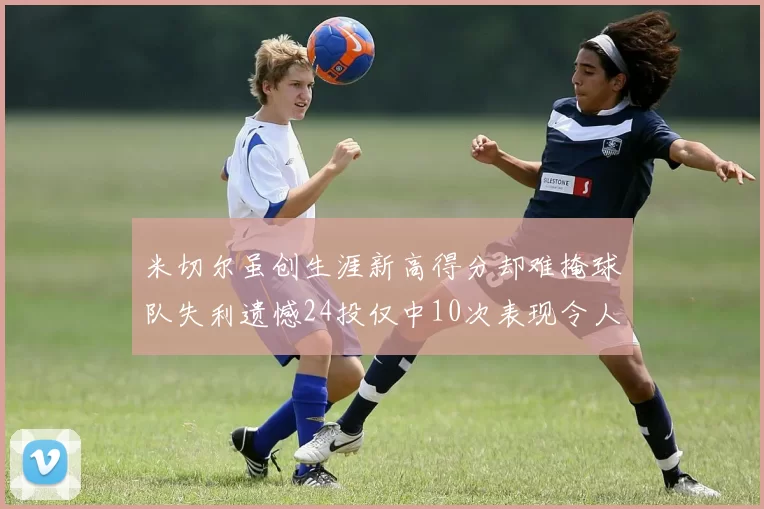 米切尔虽创生涯新高得分却难掩球队失利遗憾24投仅中10次表现令人唏嘘