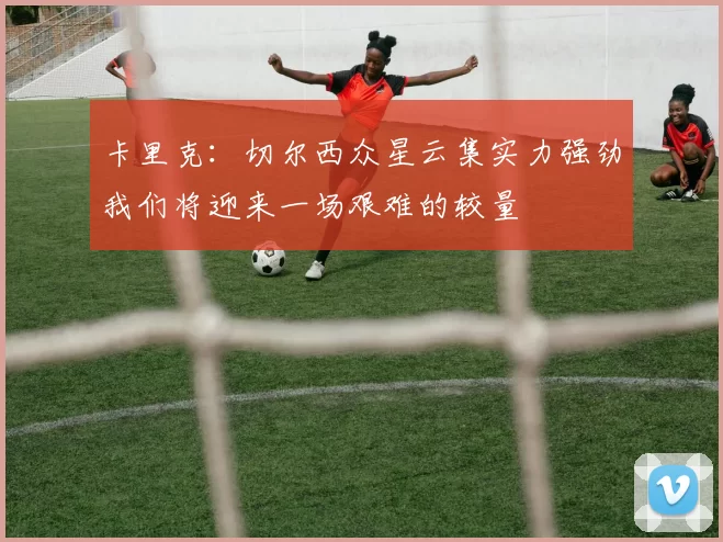 卡里克：切尔西众星云集实力强劲我们将迎来一场艰难的较量