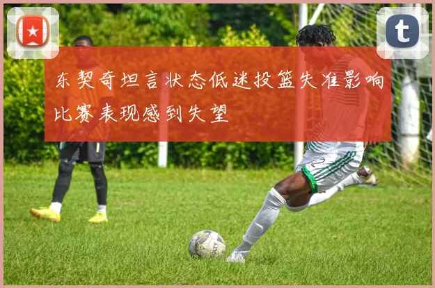 东契奇坦言状态低迷投篮失准影响比赛表现感到失望