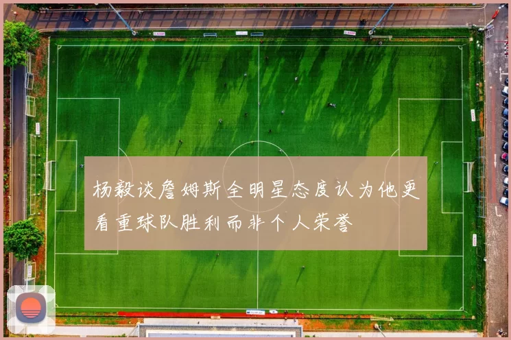 杨毅谈詹姆斯全明星态度认为他更看重球队胜利而非个人荣誉