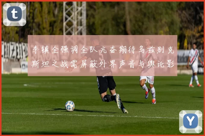 李镇全强调全队亢奋期待乌兹别克斯坦之战需屏蔽外界声音与舆论影响