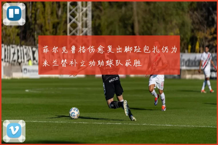 菲尔克鲁格伤愈复出脚趾包扎仍为米兰替补立功助球队获胜