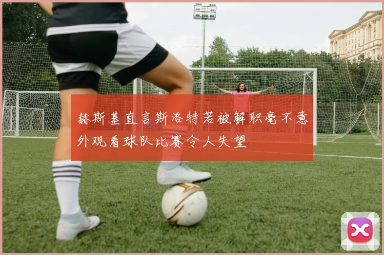 赫斯基直言斯洛特若被解职毫不意外观看球队比赛令人失望
