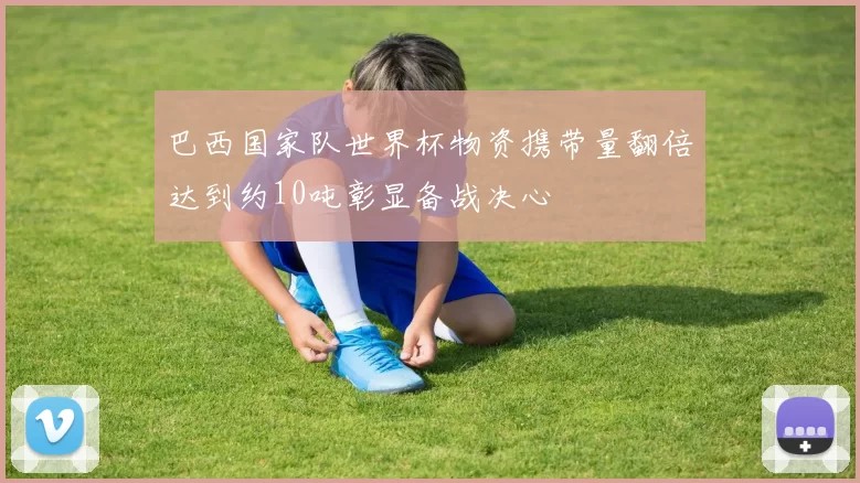 巴西国家队世界杯物资携带量翻倍达到约10吨彰显备战决心