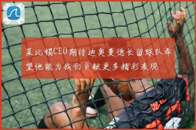 莱比锡CEO期待迪奥曼德长留球队希望他能为我们贡献更多精彩表现