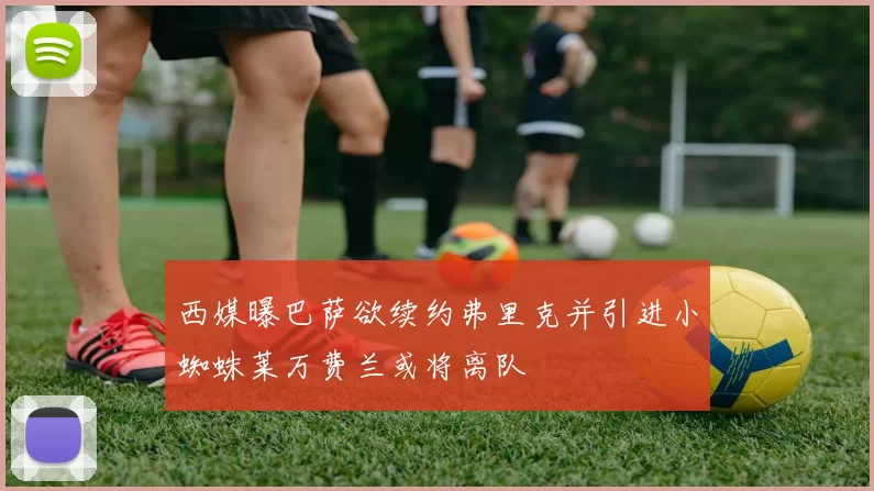 西媒曝巴萨欲续约弗里克并引进小蜘蛛莱万费兰或将离队