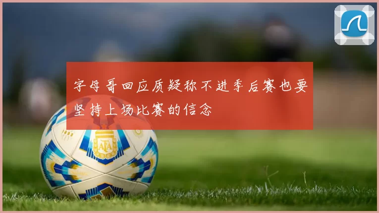 字母哥回应质疑称不进季后赛也要坚持上场比赛的信念