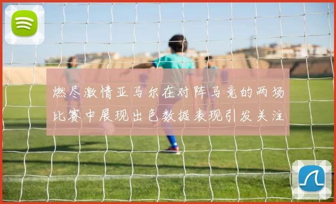 燃尽激情亚马尔在对阵马竞的两场比赛中展现出色数据表现引发关注